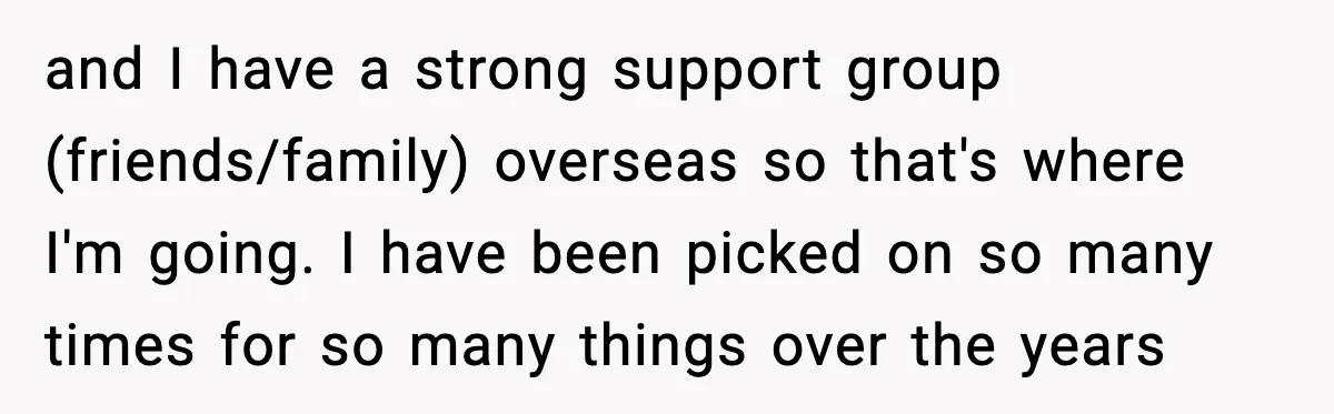and I have a strong support group (friends/family) overseas so that's where I'm going. I have been picked on so many times for so many things over the years