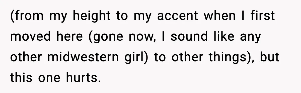 (from my height to my accent when I first moved here (gone now, I sound like any other midwestern girl) to other things), but this one hurts.