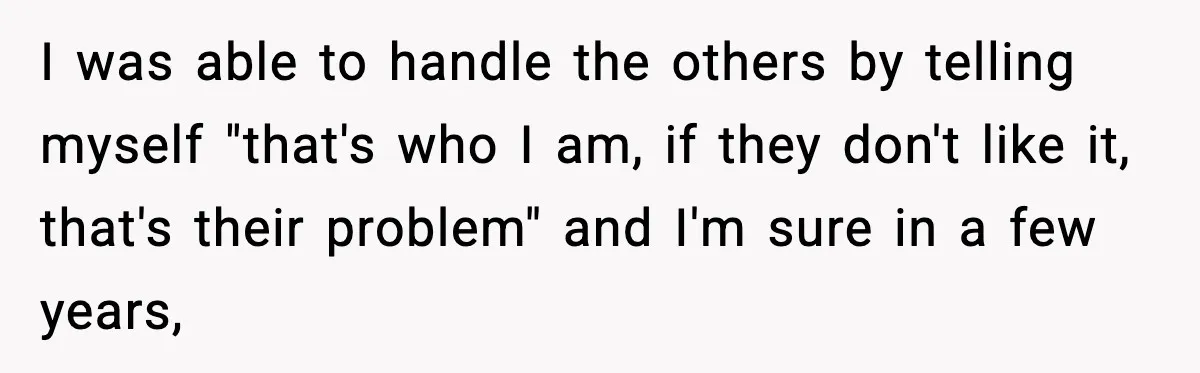 I was able to handle the others by telling myself "that's who I am, if they don't like it, that's their problem" and I'm sure in a few years,