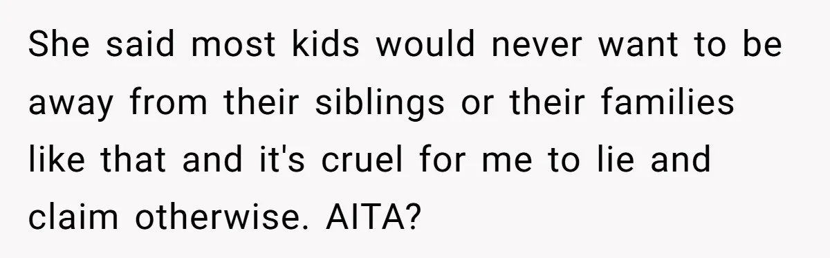 She said most kids would never want to be away from their siblings or their families like that and it's cruel for me to lie and claim otherwise. AITA?