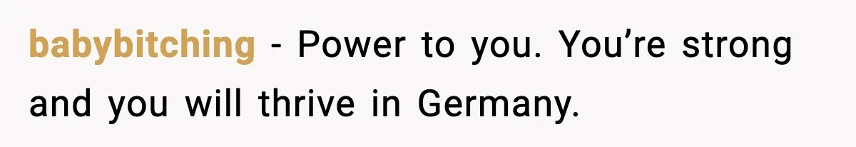 babybitching - Power to you. You’re strong and you will thrive in Germany.