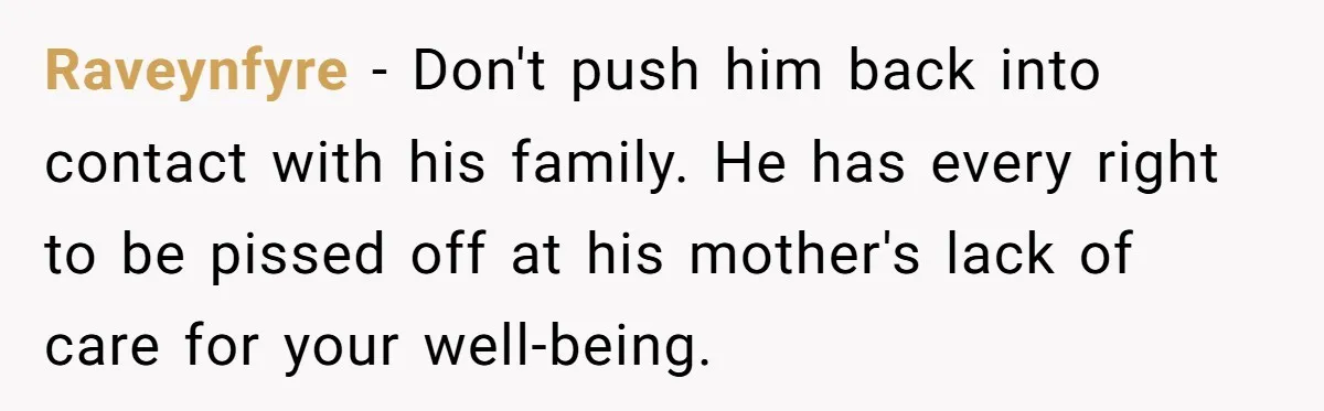 Raveynfyre − Don't push him back into contact with his family. He has every right to be pissed off at his mother's lack of care for your well-being.