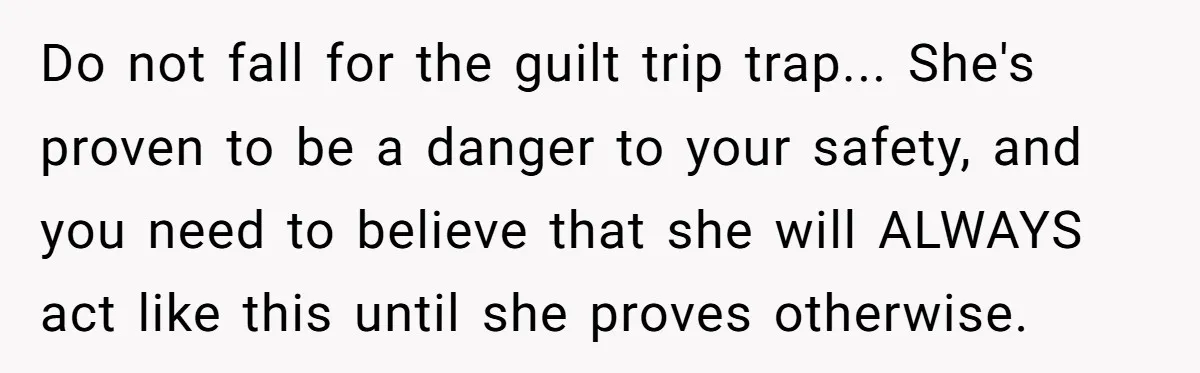 Do not fall for the guilt trip trap... She's proven to be a danger to your safety, and you need to believe that she will ALWAYS act like this until...