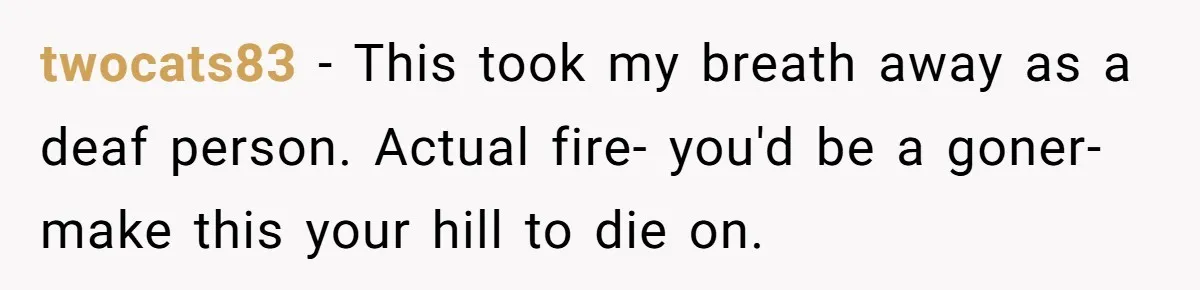 twocats83 − This took my breath away as a deaf person. Actual fire- you'd be a goner- make this your hill to die on.