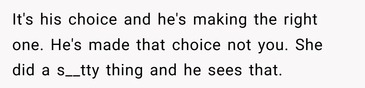 It's his choice and he's making the right one. He's made that choice not you. She did a s__tty thing and he sees that.