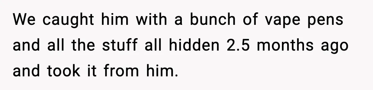 We caught him with a bunch of vape pens and all the stuff all hidden 2.5 months ago and took it from him.