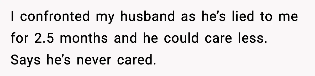 I confronted my husband as he’s lied to me for 2.5 months and he could care less. Says he’s never cared.