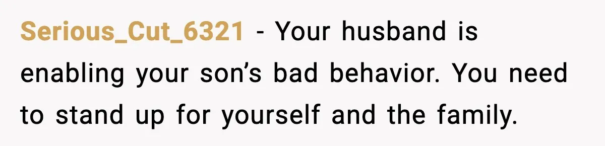 Serious_Cut_6321 - Your husband is enabling your son’s bad behavior. You need to stand up for yourself and the family.