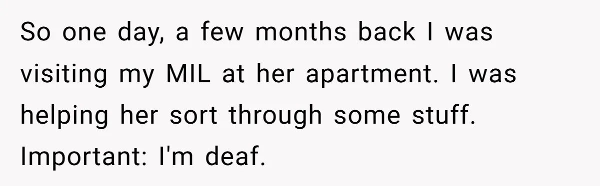 So one day, a few months back I was visiting my MIL at her apartment. I was helping her sort through some stuff. Important: I'm deaf.