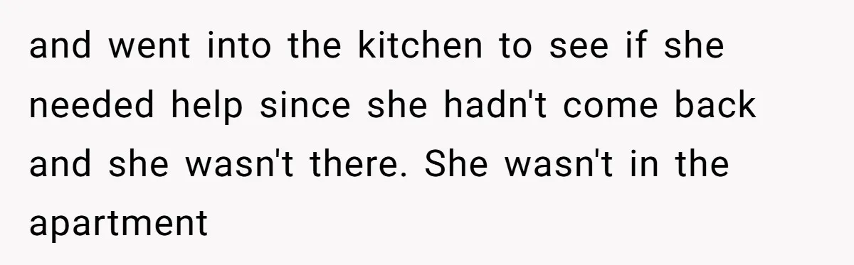 and went into the kitchen to see if she needed help since she hadn't come back and she wasn't there. She wasn't in the apartment
