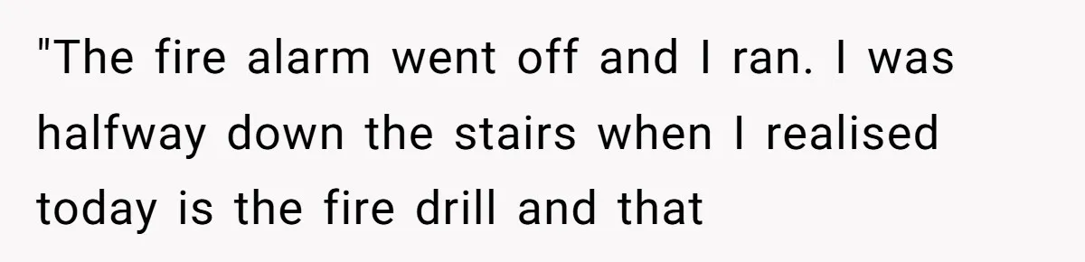 "The fire alarm went off and I ran. I was halfway down the stairs when I realised today is the fire drill and that