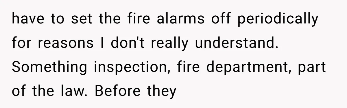 have to set the fire alarms off periodically for reasons I don't really understand. Something inspection, fire department, part of the law. Before they
