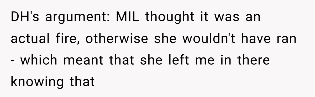 DH's argument: MIL thought it was an actual fire, otherwise she wouldn't have ran - which meant that she left me in there knowing that