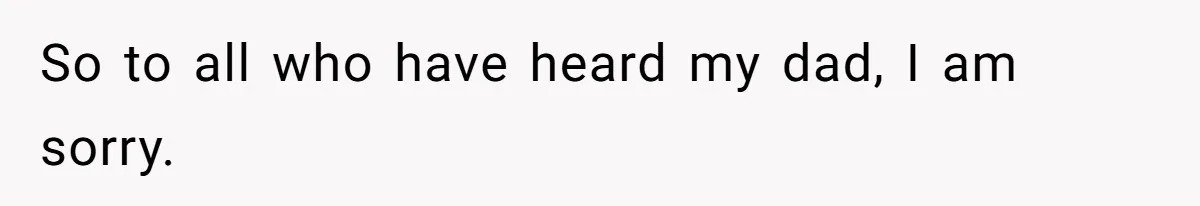 So to all who have heard my dad, I am sorry.