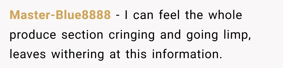 Master-Blue8888 − I can feel the whole produce section cringing and going limp, leaves withering at this information.