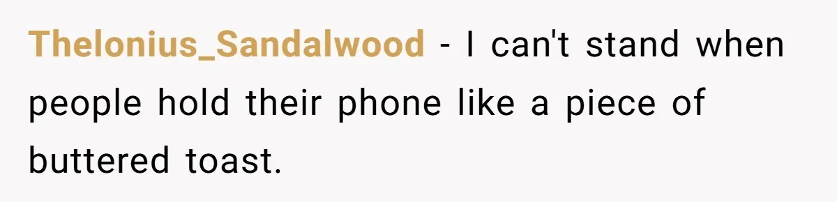 Thelonius_Sandalwood − I can't stand when people hold their phone like a piece of buttered toast.