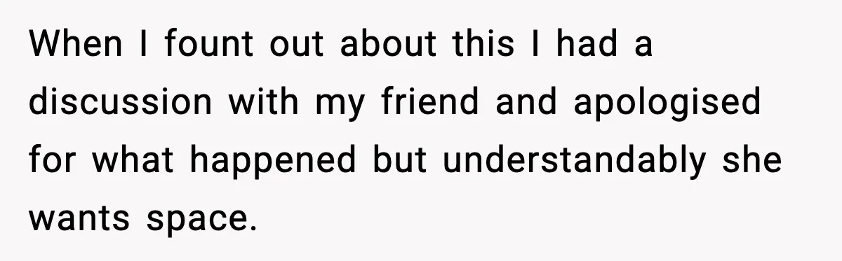 When I fount out about this I had a discussion with my friend and apologised for what happened but understandably she wants space.