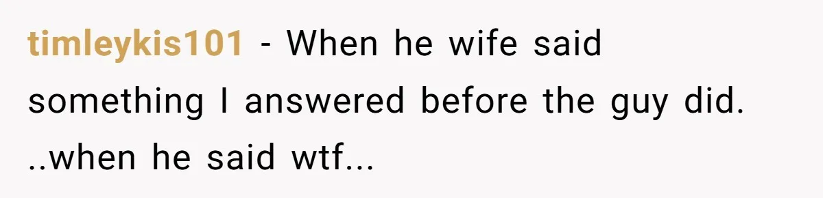 timleykis101 − When he wife said something I answered before the guy did. ..when he said wtf...