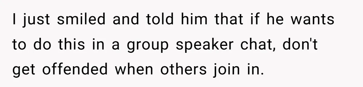 I just smiled and told him that if he wants to do this in a group speaker chat, don't get offended when others join in.