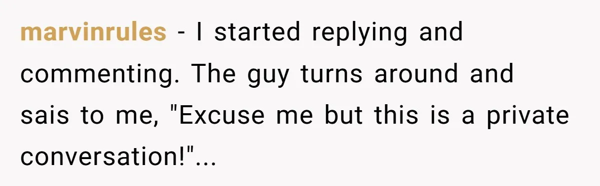 marvinrules − I started replying and commenting. The guy turns around and sais to me, "Excuse me but this is a private conversation!"...