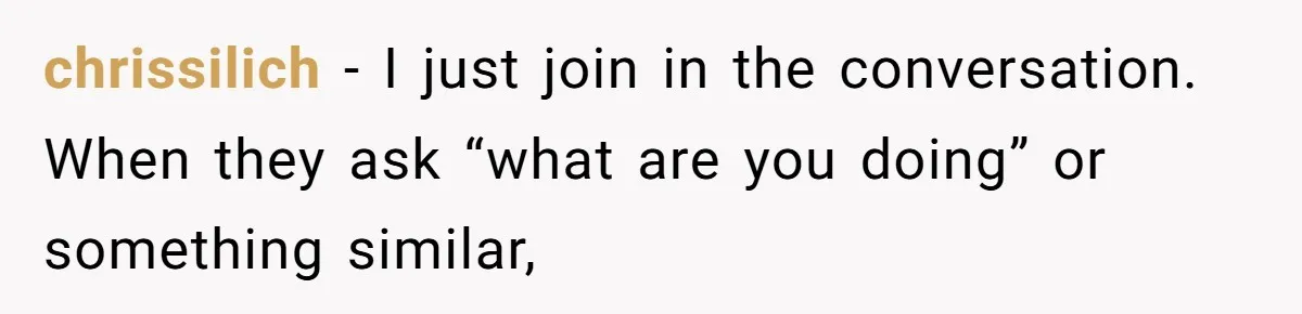 chrissilich − I just join in the conversation. When they ask “what are you doing” or something similar,