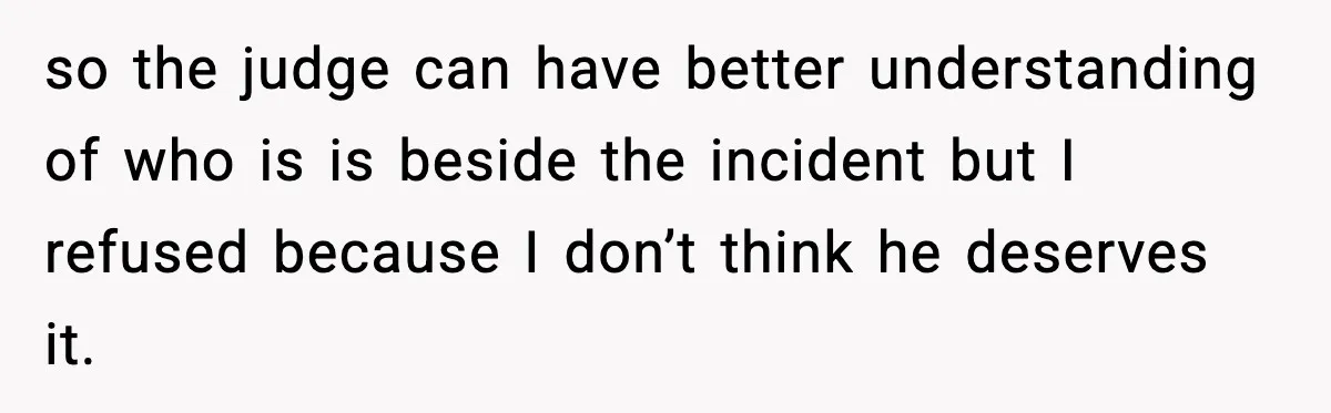 so the judge can have better understanding of who is is beside the incident but I refused because I don’t think he deserves it.
