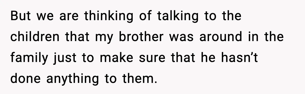 But we are thinking of talking to the children that my brother was around in the family just to make sure that he hasn’t done anything to them.