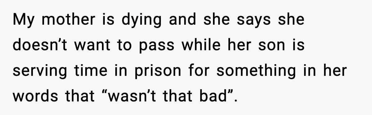 My mother is dying and she says she doesn’t want to pass while her son is serving time in prison for something in her words that “wasn’t that bad”.