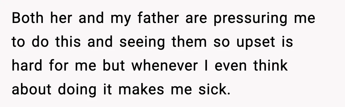 Both her and my father are pressuring me to do this and seeing them so upset is hard for me but whenever I even think about doing it makes me...