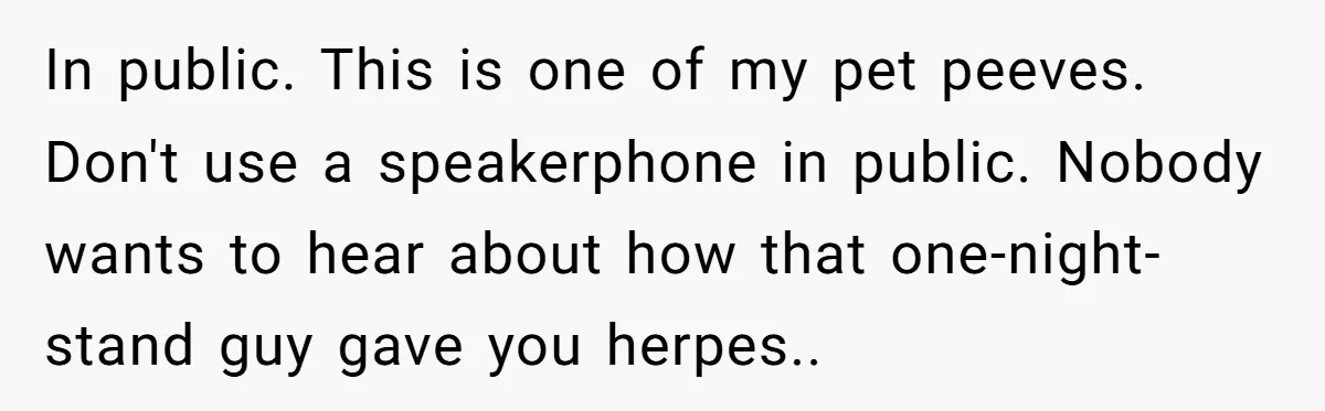 In public. This is one of my pet peeves. Don't use a speakerphone in public. Nobody wants to hear about how that one-night-stand guy gave you herpes..