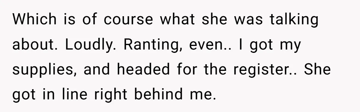 Which is of course what she was talking about. Loudly. Ranting, even.. I got my supplies, and headed for the register.. She got in line right behind me.