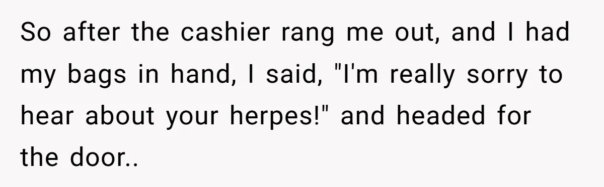 So after the cashier rang me out, and I had my bags in hand, I said, "I'm really sorry to hear about your herpes!" and headed for the door..