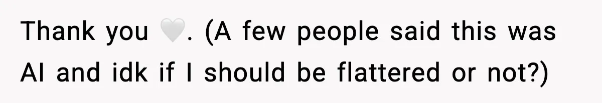Thank you 🤍. (A few people said this was AI and idk if I should be flattered or not?)