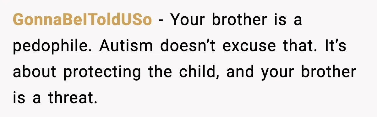 GonnaBeIToldUSo - Your brother is a pedophile. Autism doesn’t excuse that. It’s about protecting the child, and your brother is a threat.