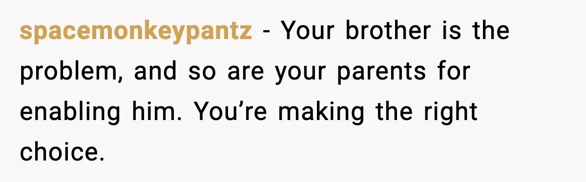 spacemonkeypantz - Your brother is the problem, and so are your parents for enabling him. You’re making the right choice.