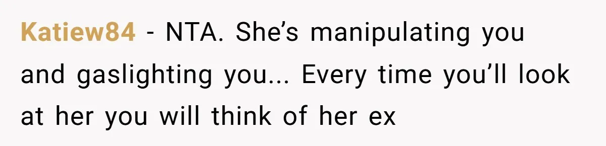 Katiew84 − NTA. She’s manipulating you and gaslighting you... Every time you’ll look at her you will think of her ex
