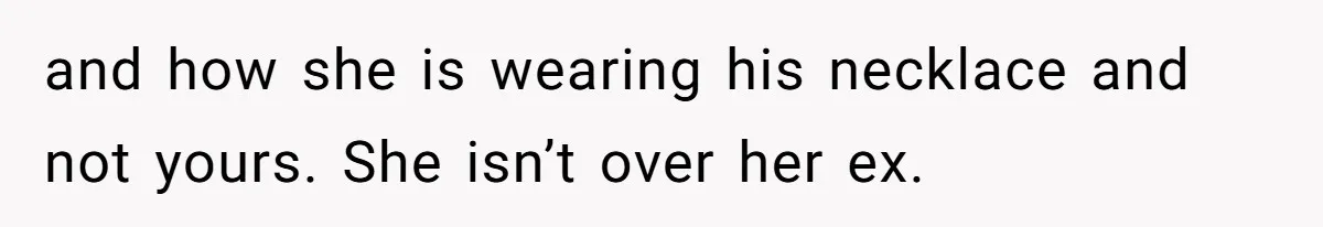 and how she is wearing his necklace and not yours. She isn’t over her ex.