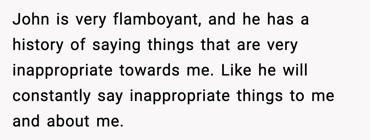 John is very flamboyant, and he has a history of saying things that are very inappropriate towards me. Like he will constantly say inappropriate things to me and about me.