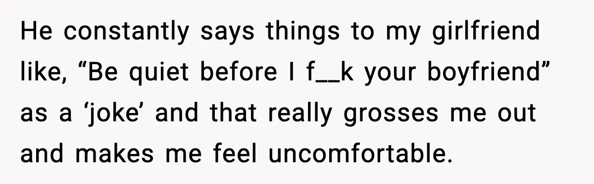 He constantly says things to my girlfriend like, “Be quiet before I f__k your boyfriend” as a ‘joke’ and that really grosses me out and makes me feel uncomfortable.