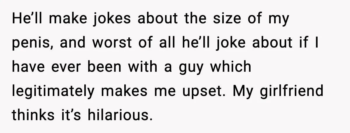 He’ll make jokes about the size of my penis, and worst of all he’ll joke about if I have ever been with a guy which legitimately makes me upset. My...