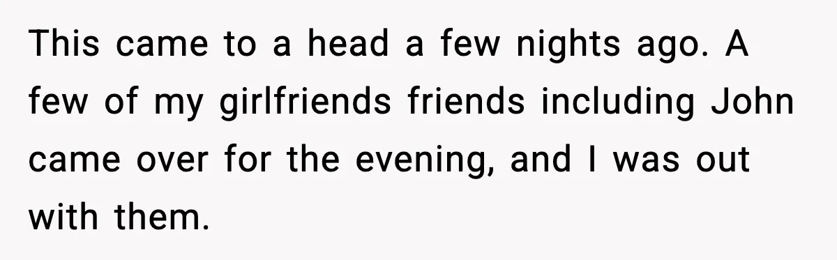This came to a head a few nights ago. A few of my girlfriends friends including John came over for the evening, and I was out with them.