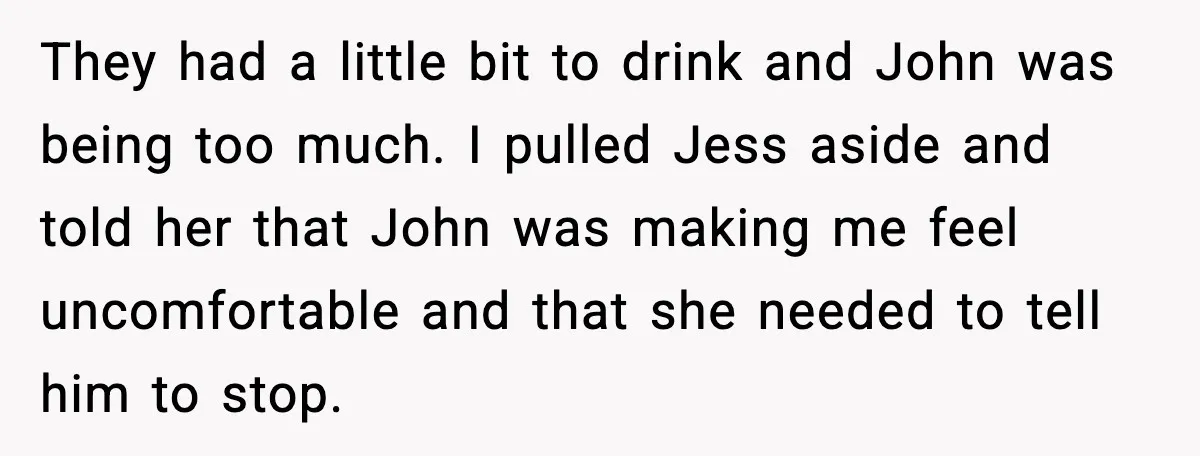 They had a little bit to drink and John was being too much. I pulled Jess aside and told her that John was making me feel uncomfortable and that she...