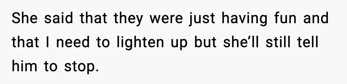 She said that they were just having fun and that I need to lighten up but she’ll still tell him to stop.