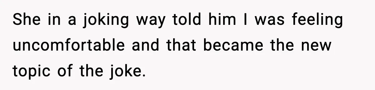 She in a joking way told him I was feeling uncomfortable and that became the new topic of the joke.