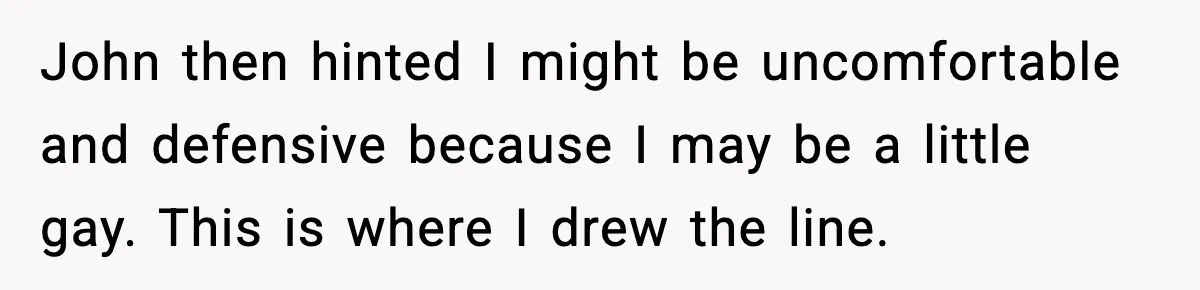John then hinted I might be uncomfortable and defensive because I may be a little gay. This is where I drew the line.
