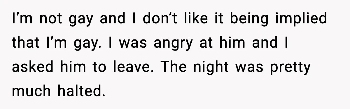 I’m not gay and I don’t like it being implied that I’m gay. I was angry at him and I asked him to leave. The night was pretty much halted.