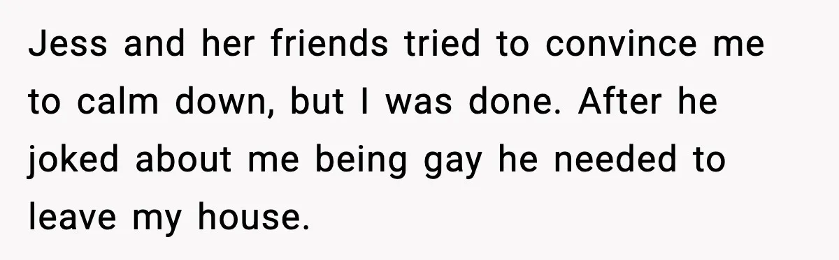 Jess and her friends tried to convince me to calm down, but I was done. After he joked about me being gay he needed to leave my house.