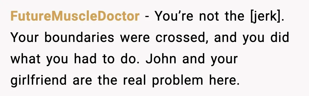 FutureMuscleDoctor - You’re not the [jerk]. Your boundaries were crossed, and you did what you had to do. John and your girlfriend are the real problem here.