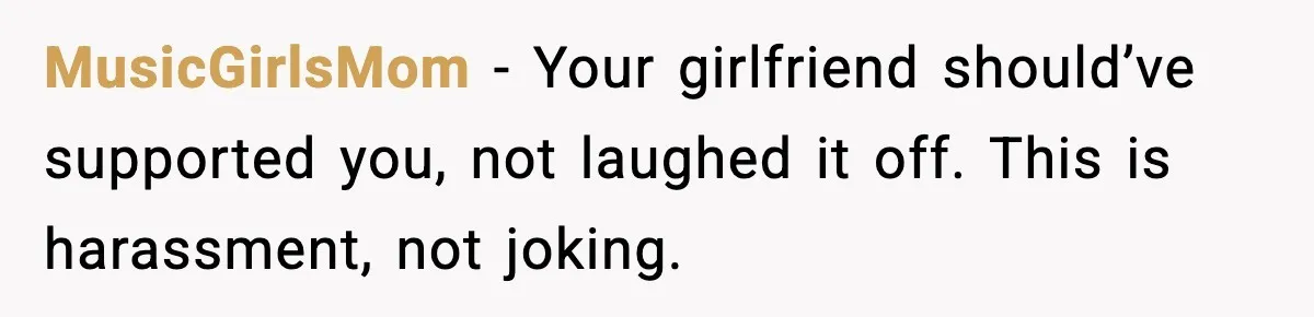 MusicGirlsMom - Your girlfriend should’ve supported you, not laughed it off. This is harassment, not joking.