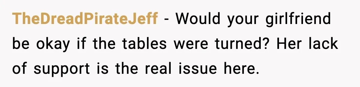 TheDreadPirateJeff - Would your girlfriend be okay if the tables were turned? Her lack of support is the real issue here.